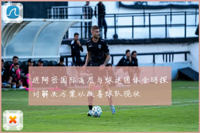 迈阿密国际高层与球迷团体会晤探讨解决方案以改善球队现状