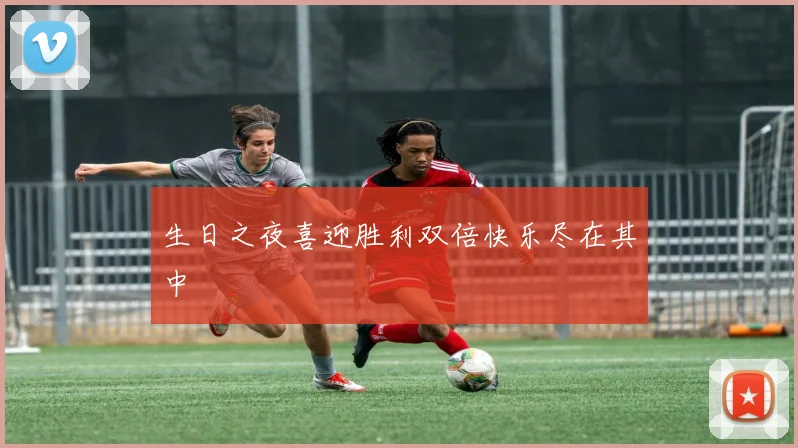 生日之夜喜迎胜利双倍快乐尽在其中