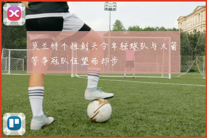 莫兰特个性刺头令年轻球队与火箭等争冠队伍望而却步