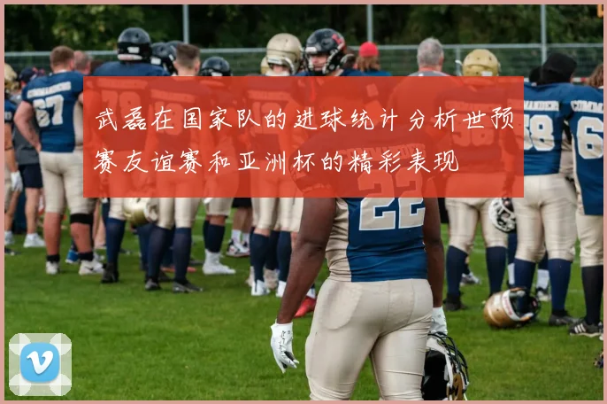 武磊在国家队的进球统计分析世预赛友谊赛和亚洲杯的精彩表现