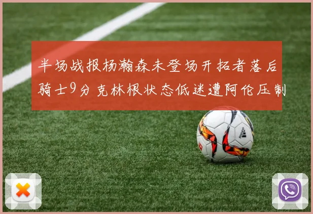 半场战报杨瀚森未登场开拓者落后骑士9分克林根状态低迷遭阿伦压制