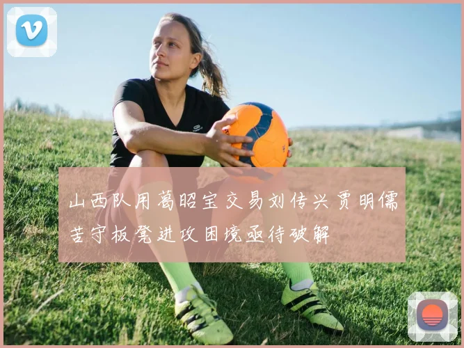 山西队用葛昭宝交易刘传兴贾明儒苦守板凳进攻困境亟待破解