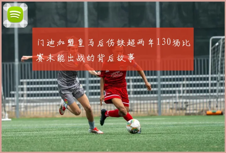 门迪加盟皇马后伤缺超两年130场比赛未能出战的背后故事