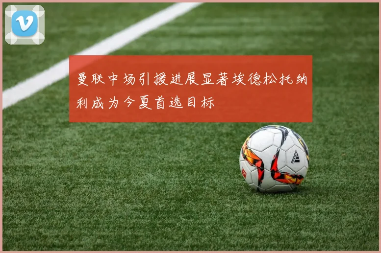 曼联中场引援进展显著埃德松托纳利成为今夏首选目标