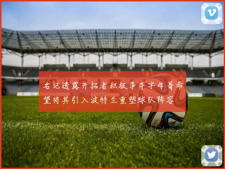 名记透露开拓者积极争夺字母哥希望将其引入波特兰重塑球队阵容