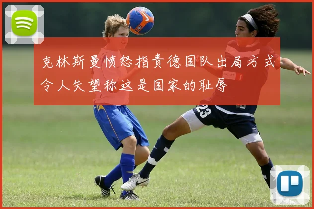 克林斯曼愤怒指责德国队出局方式令人失望称这是国家的耻辱