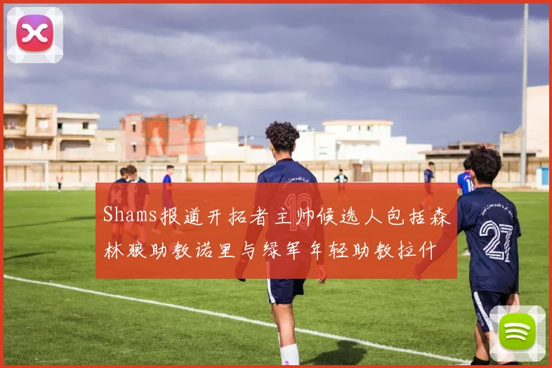 Shams报道开拓者主帅候选人包括森林狼助教诺里与绿军年轻助教拉什布鲁克