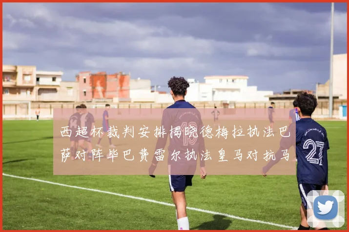 西超杯裁判安排揭晓德梅拉执法巴萨对阵毕巴费雷尔执法皇马对抗马竞
